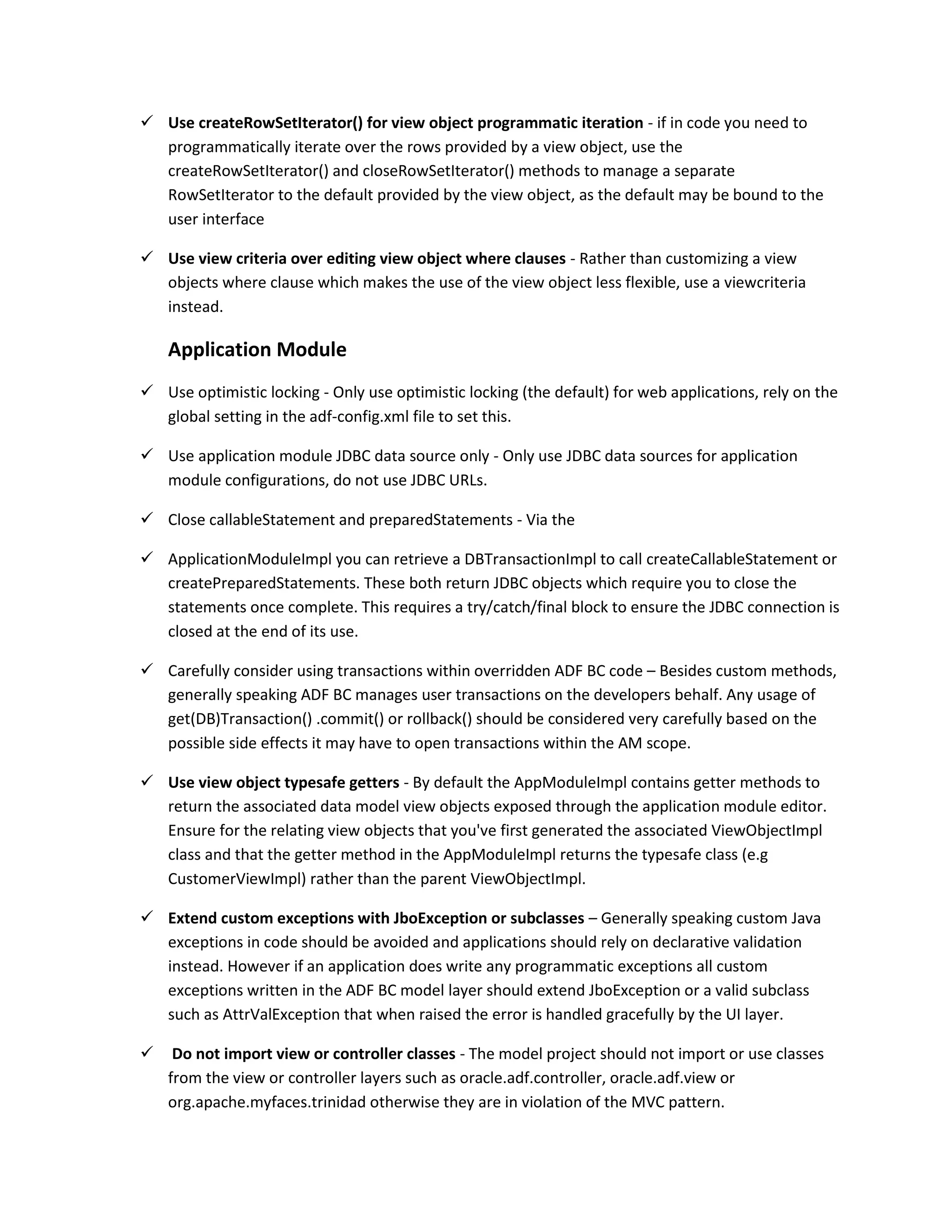  Use createRowSetIterator() for view object programmatic iteration - if in code you need to programmatically iterate over the rows provided by a view object, use the createRowSetIterator() and closeRowSetIterator() methods to manage a separate RowSetIterator to the default provided by the view object, as the default may be bound to the user interface  Use view criteria over editing view object where clauses - Rather than customizing a view objects where clause which makes the use of the view object less flexible, use a viewcriteria instead. Application Module  Use optimistic locking - Only use optimistic locking (the default) for web applications, rely on the global setting in the adf-config.xml file to set this.  Use application module JDBC data source only - Only use JDBC data sources for application module configurations, do not use JDBC URLs.  Close callableStatement and preparedStatements - Via the  ApplicationModuleImpl you can retrieve a DBTransactionImpl to call createCallableStatement or createPreparedStatements. These both return JDBC objects which require you to close the statements once complete. This requires a try/catch/final block to ensure the JDBC connection is closed at the end of its use.  Carefully consider using transactions within overridden ADF BC code – Besides custom methods, generally speaking ADF BC manages user transactions on the developers behalf. Any usage of get(DB)Transaction() .commit() or rollback() should be considered very carefully based on the possible side effects it may have to open transactions within the AM scope.  Use view object typesafe getters - By default the AppModuleImpl contains getter methods to return the associated data model view objects exposed through the application module editor. Ensure for the relating view objects that you've first generated the associated ViewObjectImpl class and that the getter method in the AppModuleImpl returns the typesafe class (e.g CustomerViewImpl) rather than the parent ViewObjectImpl.  Extend custom exceptions with JboException or subclasses – Generally speaking custom Java exceptions in code should be avoided and applications should rely on declarative validation instead. However if an application does write any programmatic exceptions all custom exceptions written in the ADF BC model layer should extend JboException or a valid subclass such as AttrValException that when raised the error is handled gracefully by the UI layer.  Do not import view or controller classes - The model project should not import or use classes from the view or controller layers such as oracle.adf.controller, oracle.adf.view or org.apache.myfaces.trinidad otherwise they are in violation of the MVC pattern. 