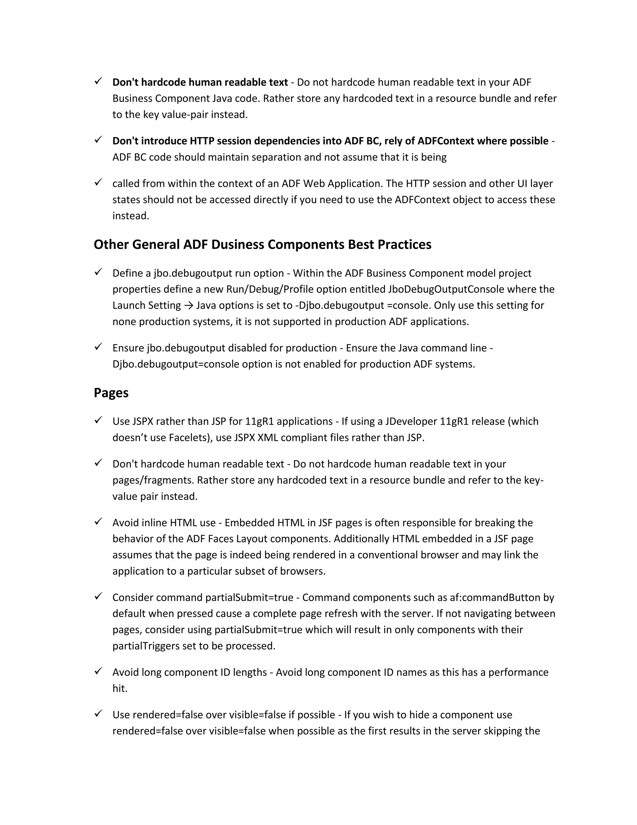  Don't hardcode human readable text - Do not hardcode human readable text in your ADF Business Component Java code. Rather store any hardcoded text in a resource bundle and refer to the key value-pair instead.  Don't introduce HTTP session dependencies into ADF BC, rely of ADFContext where possible - ADF BC code should maintain separation and not assume that it is being  called from within the context of an ADF Web Application. The HTTP session and other UI layer states should not be accessed directly if you need to use the ADFContext object to access these instead. Other General ADF Dusiness Components Best Practices  Define a jbo.debugoutput run option - Within the ADF Business Component model project properties define a new Run/Debug/Profile option entitled JboDebugOutputConsole where the Launch Setting → Java options is set to -Djbo.debugoutput =console. Only use this setting for none production systems, it is not supported in production ADF applications.  Ensure jbo.debugoutput disabled for production - Ensure the Java command line - Djbo.debugoutput=console option is not enabled for production ADF systems. Pages  Use JSPX rather than JSP for 11gR1 applications - If using a JDeveloper 11gR1 release (which doesn’t use Facelets), use JSPX XML compliant files rather than JSP.  Don't hardcode human readable text - Do not hardcode human readable text in your pages/fragments. Rather store any hardcoded text in a resource bundle and refer to the key- value pair instead.  Avoid inline HTML use - Embedded HTML in JSF pages is often responsible for breaking the behavior of the ADF Faces Layout components. Additionally HTML embedded in a JSF page assumes that the page is indeed being rendered in a conventional browser and may link the application to a particular subset of browsers.  Consider command partialSubmit=true - Command components such as af:commandButton by default when pressed cause a complete page refresh with the server. If not navigating between pages, consider using partialSubmit=true which will result in only components with their partialTriggers set to be processed.  Avoid long component ID lengths - Avoid long component ID names as this has a performance hit.  Use rendered=false over visible=false if possible - If you wish to hide a component use rendered=false over visible=false when possible as the first results in the server skipping the 