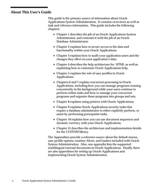 About This User’s Guide
                             This guide is the primary source of information about Oracle
                             Applications System Administration. It contains overviews as well as
                             task and reference information. This guide includes the following
                             chapters:
                                 • Chapter 1 describes the job of an Oracle Applications System
                                   Administrator, and contrasts it with the job of an Oracle
                                   Database Administrator.
                                 • Chapter 2 explains how to secure access to the data and
                                   functionality within your Oracle Applications.
                                 • Chapter 3 explains how to audit your application users and the
                                   changes they effect on your application’s data.
                                 • Chapter 4 describes the help architecture for HTML as well as
                                   explaining how to customize Oracle Applications help.
                                 • Chapter 5 explains the role of user profiles in Oracle
                                   Applications.
                                 • Chapters 6 and 7 explain concurrent processing in Oracle
                                   Applications, including how you can manage programs running
                                   concurrently in the background while your users continue to
                                   perform online tasks and how to manage your concurrent
                                   programs and organize those programs into groups and sets.
                                 • Chapter 8 explains using printers with Oracle Applications.
                                 • Chapter 9 explains Oracle Applications security tasks that
                                   require a database administrator to either explicitly perform, or
                                   assist by performing prerequisite tasks.
                                 • Chapter 10 explains how you can use document sequences and
                                   dynamic currency with your Oracle Applications.
                                 • Chapter 11 describes the architecture and implementation details
                                   for the CUSTOM library.
                             The Appendixes provide a reference source about the default menus,
                             user profile options, runtime Alerts, and loaders included with Oracle
                             System Administration. Also, one appendix lists the supported
                             multilingual external documents in Oracle Applications. Finally, there
                             are also appendixes for setting up Oracle Applications and
                             implementing Oracle System Administration.




x     Oracle Applications System Administrator’s Guide
 