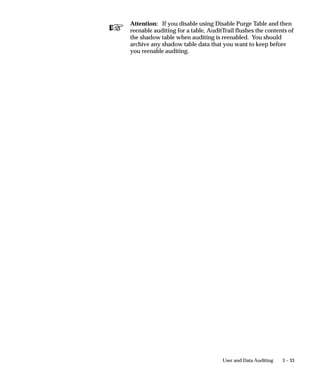 Attention: AuditTrail requires two database connections. If
                              your operating platform does not automatically support two
                              database connections (e.g., VMS or MPE/XL), then add to your
                              environment file the environment variable
                              FDATDB=<database connect string>.



Audit Trail Update Tables Report
                      This program creates database triggers on the tables in your audit
                      groups for your installations. It also creates shadow tables, one for
                      each audited table, to contain the audit information. If you have
                      changed your audit definitions or disabled auditing for an audit group,
                      the program drops or modifies the auditing triggers and shadow tables
                      appropriately.
                      The program also builds special views you can use to retrieve your
                      audit data for reporting.


                                                                  User and Data Auditing   3 – 23
 