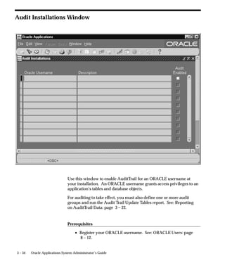 Release 11i AuditTrail Tables, Triggers and Views
                                When auditing is enabled for the first time, a shadow table to the
                                audited table is automatically created in the same Oracle ID as the
                                audited table. The shadow table contains only the columns to be
                                audited, and all columns in the shadow table are unconstrained,
                                regardless of their status in the table to be audited.
                                For example, NULLs are always permitted in the shadow table. All
                                columns in the shadow table have the same data types and sizes as
                                their counterparts in the audited table.
                                The name of the shadow table is the first 26 characters of the original
                                table name plus the suffix ”_A” (Audit).

                                Shadow Table Columns
                                All AuditTrail shadow tables contain certain special auditing columns.
                                These columns include:
                                    • AUDIT_USER_NAME (the Application User ID, except when
                                      changes are applied using SQL*Plus, in which case it is the
                                      Oracle ID)
                                    • AUDIT_TIMESTAMP (the date/time when the insertion
                                      occurred)
                                    • AUDIT_TRANSACTION_TYPE (I for Insert, U for Update, D for
                                      Delete, L for Last, and C for Current)
                                    • AUDIT_TRUE_NULLS (VARCHAR2(250) column containing a
                                      delimited list of column names that have changed from NULL)
                                    • The Primary Key for the table. This is not a special column, but
                                      rather all the columns composing the primary key of the audited
                                      table. Note that, by convention, all audited columns are stored
                                      when a row is deleted. Likewise, an insert results in a row of
                                      NULL values in the shadow table. Changes to the primary key
                                      are marked as deletes, but new primary key values are inserted
                                      also.
                                For example, suppose you have the following table:
                                SQL> DESCRIBE AUDIT_DEMO

                                 NAME                            NULL?              TYPE
                                 ––––––––––––––––––––––––––––––– ––––––––           ––––
                                 PRIMARY_KEY                                        NUMBER(5)
                                 VALUE_ONE                                          VARCHAR2(5)
                                 VALUE_TWO                                          VARCHAR2(5)


3 – 24   Oracle Applications System Administrator’s Guide
 