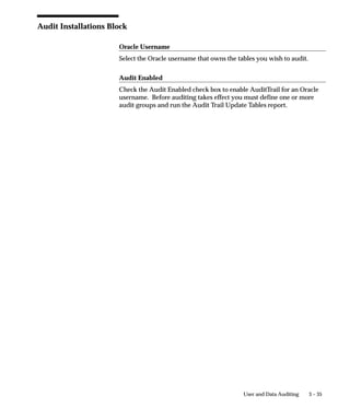 VALUE_THREE                                         VARCHAR2(5)


Its shadow table is as the following (assuming you audit all of your
table columns):
SQL> DESCRIBE AUDIT_DEMO_A

 NAME                                     NULL?      TYPE
 –––––––––––––––––––––––––––––––          ––––––––   ––––
 AUDIT_TIMESTAMP                          NOT NULL   DATE
 AUDIT_TRANSACTION_TYPE                   NOT NULL   VARCHAR2(1)
 AUDIT_USER_NAME                          NOT NULL   VARCHAR2(100)
 AUDIT_TRUE_NULLS                                    VARCHAR2(250)
 PRIMARY_KEY                                         NUMBER
 VALUE_ONE                                           VARCHAR2(5)
 VALUE_TWO                                           VARCHAR2(5)
 VALUE_THREE                                         VARCHAR2(5)



Auditing Triggers and Procedures
When auditing is enabled, the automatically–generated database
trigger in the ”After” event on the audited table performs the auditing.
This trigger calls a stored procedure to compare each column being
audited to see if its value is changing. If so, the procedure saves the
previous (old) value to the shadow table.
Auditing creates one row in the shadow table for each audited
transaction against the table; thus, a single row in the shadow table
represents all old values for all changed columns on that transaction.
The data is not compressed, since a table uses only one byte for a
NULL, and AuditTrail represents all unchanged values as NULLs in
the shadow table (”sparse” format).
The audit trigger names contain the first 26 characters of the audited
table name plus ”_AI”, ”_AU” or ”_AD”, where one of I, U or D
indicates Insert, Update or Delete, respectively. Likewise, the audit
procedure names use the first 26 characters of the table name plus
”_AIP”, ”_AUP” or ”_ADP”. Your table names must be unique within
the first 26 characters.

Views
After a shadow table is created, views onto the shadow table are
created to allow easier access to the data in the ”sparse” rows. These


                                             User and Data Auditing   3 – 25
 