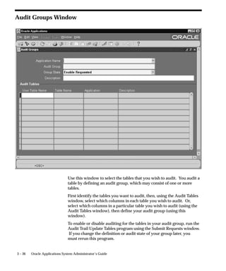 views simplify tasks such as querying a row/column’s value on a given
                                date and tracking changes to a row/column over time.
                                The view name contains the first 26 characters of the audited table
                                name plus ”_AC#” or ”_AV#” where C or V indicates the type of view
                                and # indicates a number. Due to limitations in creation size, the
                                shadow table columns may need to be broken into multiple views,
                                which are numbered sequentially.
                                Each view allows slightly different access to the data. One allows the
                                user to reconstruct the value for a row at a given time (_AC), while the
                                other provides simple access to when a value was changed (_AV).
                                For our example table, the _AV1 and _AC1 views are created as
                                follows:
                                SQL> DESCRIBE AUDIT_DEMO_AV1
                                 NAME                            NULL?              TYPE
                                 ––––––––––––––––––––––––––––––– ––––––––           ––––
                                 AUDIT_TIMESTAMP                                    DATE
                                 AUDIT_TRANSACTION_TYPE                             VARCHAR2(1)
                                 AUDIT_USER_NAME                                    VARCHAR2(100)
                                 AUDIT_TRUE_NULLS                                   VARCHAR2(250)
                                 PRIMARY_KEY                                        NUMBER
                                 VALUE_ONE                                          VARCHAR2(5)
                                 VALUE_TWO                                          VARCHAR2(5)
                                 VALUE_THREE                                        VARCHAR2(5)

                                SQL> DESCRIBE AUDIT_DEMO_AC1
                                 NAME                            NULL?              TYPE
                                 ––––––––––––––––––––––––––––––– ––––––––           ––––
                                 AUDIT_TIMESTAMP                                    DATE
                                 AUDIT_TRANSACTION_TYPE                             VARCHAR2(1)
                                 AUDIT_USER_NAME                                    VARCHAR2(100)
                                 PRIMARY_KEY                                        NUMBER
                                 VALUE_ONE                                          VARCHAR2(5)
                                 VALUE_TWO                                          VARCHAR2(5)
                                 VALUE_THREE                                        VARCHAR2(5)


                                How Data Appears in Tables and Views
                                Here is an example of how data appears in your original table, your
                                shadow table, and your audit views after a series of changes (starting
                                with an empty AUDIT_DEMO table).
                                SQL> INSERT INTO AUDIT_DEMO VALUES (1,’A’,’A’,’A’);
                                SQL> INSERT INTO AUDIT_DEMO VALUES (2,’X’,’X’,’X’);


3 – 26   Oracle Applications System Administrator’s Guide
 