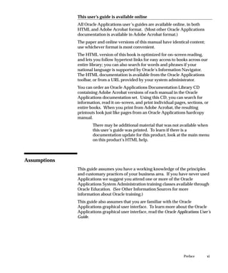 This user’s guide is available online
              All Oracle Applications user’s guides are available online, in both
              HTML and Adobe Acrobat format. (Most other Oracle Applications
              documentation is available in Adobe Acrobat format.)
              The paper and online versions of this manual have identical content;
              use whichever format is most convenient.
              The HTML version of this book is optimized for on–screen reading,
              and lets you follow hypertext links for easy access to books across our
              entire library; you can also search for words and phrases if your
              national language is supported by Oracle’s Information Navigator.
              The HTML documentation is available from the Oracle Applications
              toolbar, or from a URL provided by your system administrator.
              You can order an Oracle Applications Documentation Library CD
              containing Adobe Acrobat versions of each manual in the Oracle
              Applications documentation set. Using this CD, you can search for
              information, read it on–screen, and print individual pages, sections, or
              entire books. When you print from Adobe Acrobat, the resulting
              printouts look just like pages from an Oracle Applications hardcopy
              manual.
                      There may be additional material that was not available when
                      this user’s guide was printed. To learn if there is a
                      documentation update for this product, look at the main menu
                      on this product’s HTML help.



Assumptions
              This guide assumes you have a working knowledge of the principles
              and customary practices of your business area. If you have never used
              Applications we suggest you attend one or more of the Oracle
              Applications System Administration training classes available through
              Oracle Education. (See Other Information Sources for more
              information about Oracle training.)
              This guide also assumes that you are familiar with the Oracle
              Applications graphical user interface. To learn more about the Oracle
              Applications graphical user interface, read the Oracle Applications User’s
              Guide.




                                                                         Preface      xi
 
