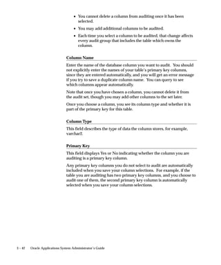 SQL> SELECT TO_CHAR(AUDIT_TIMESTAMP, ’HH24:MI:SS’) TIME,
                          AUDIT_TRANSACTION_TYPE TYPE, AUDIT_USER_NAME NAME
                          FROM AUDIT_DEMO_AV1
                          WHERE PRIMARY_KEY = 1
                          AND VALUE_ONE IS NULL
                          AND SUBSTR(AUDIT_TRUE_NULLS,2,1) = ’Y’;

                     TIME     TYPE NAME
                     –––––––– –––– ––––––
                     14:21:15 U    FND60




Changing Your Audit Tables
                     You may add columns to the shadow table after auditing has begun on
                      a table. However, the shadow table does not track the column changes
                     that occurred before the column was added. If you add must rerun the
                     Audit Trail Update Tables Report to:
                        • add the necessary column to the shadow table
                        • regenerate the audit triggers and procedures for the table so that
                          they now audit the additional column



Reporting on Audit Information

                     Report on Your Audit Data
                     You should write audit reports as needed. AuditTrail provides the
                     views of your shadow tables to make audit reporting easier; you can
                     write your reports to use these views.
                     You may want to create one or more indexes to your shadow table to
                     speed up your reporting. However, such indexes decrease
                     performance during actual auditing of transactions, so you should drop
                     your indexes from the shadow table when you have finished reporting.


                      