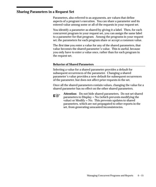 Attention: Your tables and their primary key information
                              must already be registered and defined for successful auditing.
                              If the table you want to audit is a custom table (not shipped as
                              part of Oracle Applications), you should also perform the
                              following two steps:
                          • Register your table and its primary key columns using Oracle
                            Application Object Library’s Tables window (Application
                            Developer Responsibility).
                          • Run the Register Tables concurrent program from the Submit
                            Requests window.



Define Audit Tables Block
                      Identify the application table you want to audit. Successively selecting
                      Go – Next Record from the menu or toolbar displays, in alphabetical
                      order, the name of each application table registered at your installation
                      site.

                      User Table Name
                      Select the end user table name (frequently the same name as the table
                      name) for your database table. Once you choose a table, you see its
                      table name and associated application.

                      Table Name
                      This field displays the actual name for the table you have selected to
                      include in your audit group.

                      Application
                      This field displays the application name for the table you have selected
                      to include in your audit group.



Audit Columns Block
                      Select the columns you want to audit. Successively selecting Go – Next
                      Record from the menu or toolbar displays, in alphabetical order, the
                      name of each application table registered at your installation site.


                                                                  User and Data Auditing   3 – 41
 