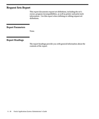 Overview of Concurrent Programs and Requests
                             A concurrent program is an executable file that runs simultaneously
                             with other concurrent programs and with online operations, fully
                             utilizing your hardware capacity. Typically, a concurrent program is a
                             long–running, data–intensive task, such as posting a journal or
                             generating a report.


                             Request Groups and Request Sets
                             Reports and concurrent programs can be assembled into request
                             groups and request sets.
                                 • A request group is a collection of reports or concurrent programs.
                                   A System Administrator defines report groups in order to
                                   control user access to reports and concurrent programs. Only a
                                   System Administrator can create a request group.
                                 • Request sets define run and print options, and possibly, parameter
                                   values, for a collection of reports or concurrent program. End
                                   users and System Administrators can define request sets. A
                                   System Administrator has request set privileges beyond those of
                                   an end user.


                             Standard Request Submission and Request Groups
                             Standard Request Submission is an Oracle Applications feature that
                             allows you to select and run all your reports and other concurrent
                             programs from a single, standard form. The standard submission form
                             is called Submit Request, although it can be customized to display a
                             different title.
                                 • The reports and concurrent programs that may be selected from
                                   the Submit Requests form belong to a request security group,
                                   which is a request group assigned to a responsibility.
                                 • The reports and concurrent programs that may be selected from
                                   a customized Submit Request form belong to a request group
                                   that uses a code.
                             In summary, request groups can be used to control access to reports
                             and concurrent programs in two ways; according to a user’s
                             responsibility, or according to a customized standard submission
                             (Submit Request) form. See: Customizing the Submit Request Window
                             using Codes: page 4 – 20.
                                      Additional Information: Running Oracle Applications
                                      Reports and Programs in the Oracle Applications User’s Guide


4–2   Oracle Applications System Administrator’s Guide
 