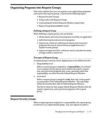 Limiting Active Requests by User
As System Administrator you can limit the number of requests that
may be active (status of Running) for an individual user. This ensures
that a user cannot monopolize the request queue. For example, if a
user with an Active Request Limit of 5 submits 20 requests, only 5
requests will be run at the same time. The remaining requests will be
run when the number of active requests for the user drops below 5.
Use the Profile Options window to set the Concurrent: Active Request
Limit profile. To set a global limit for all users, set this option at the site
level. You can then modify limits for individual users by setting this
profile option at the User level.




                             Managing Concurrent Programs and Reports     4–3
 