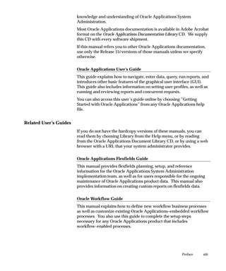 knowledge and understanding of Oracle Applications System
                        Administration.
                        Most Oracle Applications documentation is available in Adobe Acrobat
                        format on the Oracle Applications Documentation Library CD. We supply
                        this CD with every software shipment.
                        If this manual refers you to other Oracle Applications documentation,
                        use only the Release 11i versions of those manuals unless we specify
                        otherwise.

                        Oracle Applications User’s Guide
                        This guide explains how to navigate, enter data, query, run reports, and
                        introduces other basic features of the graphical user interface (GUI).
                        This guide also includes information on setting user profiles, as well as
                        running and reviewing reports and concurrent requests.
                        You can also access this user’s guide online by choosing ”Getting
                        Started with Oracle Applications” from any Oracle Applications help
                        file.


Related User’s Guides
                        If you do not have the hardcopy versions of these manuals, you can
                        read them by choosing Library from the Help menu, or by reading
                        from the Oracle Applications Document Library CD, or by using a web
                        browser with a URL that your system administrator provides.

                        Oracle Applications Flexfields Guide
                        This manual provides flexfields planning, setup, and reference
                        information for the Oracle Applications System Administration
                        implementation team, as well as for users responsible for the ongoing
                        maintenance of Oracle Applications product data. This manual also
                        provides information on creating custom reports on flexfields data.

                        Oracle Workflow Guide
                        This manual explains how to define new workflow business processes
                        as well as customize existing Oracle Applications–embedded workflow
                        processes. You also use this guide to complete the setup steps
                        necessary for any Oracle Applications product that includes
                        workflow–enabled processes.




                                                                                  Preface    xiii
 