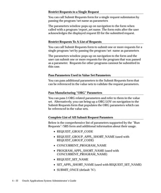 Organizing Programs into Request Sets
                              Request sets are a quick and convenient way to run several reports and
                              concurrent programs with predefined print options and parameter
                              values. Request sets group requests into stages that are submitted by
                              the set. The order in which the stages are submitted is determined by
                              the status of previous stages.
                              Request sets can also be used by a System Administrator to customize
                              access to reports and concurrent programs. Using request sets, a
                              System Administrator can:
                                  • grant users of a responsibility the ability to run selected reports
                                    and concurrent programs that are outside their request security
                                    group.
                                  • grant access to requests and other concurrent programs on a
                                    user–by–user basis.
                                  • guarantee that reports in the set run with print options and
                                    parameter values that cannot be edited by end users.
                                       Note: Multilingual requests cannot be run within request sets.
                              As System Administrator, you have privileges beyond those of your
                              application users, including a privileged version of the Request Set
                              window. See: Request Set Windows, Oracle Applications User’s Guide.



Defining Request Sets
                              You can run the same set of concurrent requests regularly by defining a
                              request set, and then submitting the request set from the Submit
                              Requests form.
                              As System Administrator, you can include any Standard Request
                              Submission report or concurrent program in the request sets you
                              define. When end users define a request set, they can only select from
                              reports and programs that belong to their responsibility’s request
                              security group.
                              Use the Request Set form to create and edit request sets. See: Request
                              Set Windows, Oracle Applications User’s Guide.

Request Set Stages

                              Organizing Request Sets into Stages
                              Request sets are divided into one or more ”stages” which are linked to
                              determine the sequence in which requests are run. Each stage consists


4–6    Oracle Applications System Administrator’s Guide
 