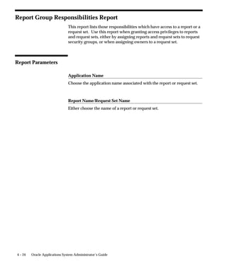 Warning, or Error. You can use these completion statuses to structure
                             your request set, by defining which stage will follow the current stage
                             based on its completion status. For example: a request set always
                             begins with Stage 1. If Stage 1 completes with the status Success, then
                             the Success link is followed, and Stage 2 is submitted. After Stage 2
                             completes, the set ends. If Stage 1 completes with Warning, then the
                             Warning link is followed, and Stage 3 is submitted. After Stage 3
                             completes, the set ends. If Stage 1 completes with Error, then the Error
                             link is followed, and Stage 4 is submitted. After Stage 4 completes, the
                             request set ends.




                             In this example, the stage status is determined using the Standard stage
                             function. The Standard stage function uses the statuses of the requests
                             within the stage to calculate the status for the stage. If all of the
                             requests in a stage complete with a status of Success, then the status for
                             the stage is Success. If one or more requests complete with a status of
                             Error, then the status of the stage is Error. For a stage’s status to be
                             Warning, one or more of the requests must have a status of Warning,
                             and no request may have a status of Error.


4–8   Oracle Applications System Administrator’s Guide
 