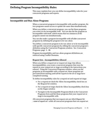 Linking of Stages
There are no restrictions on linking stages within a request set. Any
stage may be linked to any other stage, including itself. Two or more
links can point to the same stage. For example, Stage 1 can link to
Stage 2 if the completion status of Stage 1 is Success or Warning, and
link to Stage 3 if the status is Error.




You determine the end of a request set by not specifying a followup
stage for each completion status. You can end a request set after any
stage in the request set. When any stage completes with a status that
does not link to another stage, the request set ends.

Stage Evaluation Function
The completion status of a stage is determined by a predefined
function. The Oracle Applications Standard Stage Evaluation function
uses the completion status of the requests it contains. Use this function
to determine the status of a stage.

Request Set Completion Status
When a stage completes with a status for which there is no link
defined, the request set ends. The completion status for the request set
is determined by one of the following methods:


                           Managing Concurrent Programs and Reports   4–9
 