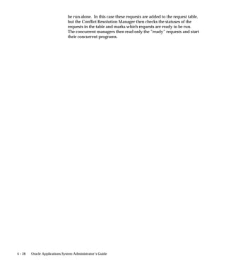 When you run a request set that allows incompatibilities, you submit a
                    request to run the concurrent program that defines the request set. The
                    request set concurrent program submits a request set stage concurrent
                    program. The request set stage concurrent program submits the
                    requests for the individual programs and reports within the stage. A
                    request to run the request set concurrent program or the request set
                    stage concurrent program is a Parent request, while the requests to run
                    the programs and reports are Child requests.
                    You can review the status of a request set and the programs it contains
                    using the Concurrent Requests form. The following table displays
                    request phase and status information that pertains to request sets.



                     Phase              Status        Description

                     RUNNING            Paused        Parent request pauses for all its Child requests to
                                                      complete. For example, a request set stage pauses
                                                      for all reports in the stage to complete.

                                        Resuming      All requests submitted by the same Parent request
                                                      have completed running. The Parent request
                                                      resumes running.

                     Table 4 – 1 (Page 1 of 1)


                    Modifying Request Sets
                    A request set can only be modified by its owner or by a System
                    Administrator. To make modifications, query the request set you want
                    to modify in the Request Set window.
                              Note: If you wish to retain modifications to request sets
                              provided by your Oracle application during upgrades, you
                              must rename or recreate the request set using a different name
                              before you upgrade. If you modify a predefined request set
                              without changing the name, your modifications are overwritten
                              when you upgrade your Oracle Applications.


Request Sets and Owners
                    There are significant differences between end user and System
                    Administrator privileges when defining or editing request sets.

                    End users own the request sets they create
                    An end user can create a request set by selecting reports, other request
                    sets, or concurrent programs that are part of the report security group
                    assigned to his or her responsibility.


                                                   Managing Concurrent Programs and Reports          4 – 11
 
