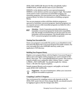 Organizing Programs into Request Groups
                     This essay explains how you can organize your applications programs
                     and reports into request groups. It presents the following topics:
                          • Request Security Groups
                          • Using Codes with Request Groups
                          • Customizing the Submit Requests Window using Codes
                          • Report Group Responsibilities report

                     Defining a Request Group
                     When defining a request group, you can include:
                          • all the reports and concurrent programs owned by an application
                          • individual reports and concurrent programs
                          • request sets, which are collections of reports and concurrent
                            programs that may be selected from an application user’s
                            request security groups
                          • request set stage functions, which are used to calculate the status
                            of stages within a request set.

                     Two types of Request Group
                     A request group is used by Oracle Applications at two different levels:
                     1.   Responsibility level
                          When a request group is assigned to a responsibility, it is referred
                          to as a request security group, and it defines the reports, request
                          sets, and concurrent programs that a user, operating under that
                          responsibility, can select from the Submit Requests Window.
                     2.   Form level
                          When a request group is assigned a code, that code can be passed
                          as a parameter to the Submit Requests Window. The code helps
                          define the function that calls the Submit Requests Window.
                          The list of values for that unique Submit Requests Window lists the
                          reports, request sets, and concurrent programs in the request
                          group.



Request Security Groups
                     When a request group is assigned to a responsibility, the request group
                     is referred to as a request security group. Any user signed on under a


                                                 Managing Concurrent Programs and Reports   4 – 19
 