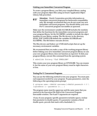title of that form. Text is entered in the Parameters field of the Form
                    Functions form.



                    Parameter Syntax followed by Example                    Explanation

                    REQUEST_GROUP_CODE =”Request Group Code”                This parameter passes
                                                                            the request group’s code.
                    REQUEST_GROUP_CODE = ”OE_CONC_PROGRAMS”                 (Required)

                    REQUEST_GROUP_APPL_SHORT_NAME                           This parameter identifies
                    = ”Application short name”                              the short name for the
                                                                            application associated
                    REQUEST_GROUP_APPL_SHORT_NAME = ”OE”                    with the request group.
                                                                            (Required)

                    TITLE =”Application_short_name:Message_Name”            This parameter identifies
                                                                            a message whose con-
                    TITLE = ”FND:SRS_NEWTITLE”                              tents define the title, as
                                                                            well as the application
                                                                            short name of that mes-
                                                                            sage. (Optional)

                    LOOKUP = ”Y|N”                                          This parameter indicates
                                                                            whether the TITLE
                    LOOKUP = ”Y”                                            parameter is a message
                                                                            name or a hardcoded
                                                                            string. The default value
                                                                            is ”Y”, which indicates
                                                                            that TITLE is a message
                                                                            name. (Optional)

                    Table 4 – 3 (Page 1 of 1)




Customizing the Submit Requests Window
                    You can customize the Submit Request window in several ways.

                    Rename the Window Title
                    You can change the title to reflect the requests available in the window.
                    See: Customizing the Submit Requests Window using Codes: page
                    4 – 20.

                    Restrict Requests Available to A Request Group
                    You can restrict the reports and programs available to those in a
                    specified request group. See: Customizing the Submit Requests
                    Window using Codes: page 4 – 20.


                                                 Managing Concurrent Programs and Reports      4 – 21
 