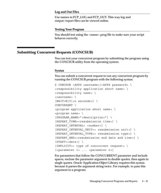 SUBMIT_ONCE can be set to either Y or N ( N is the default).
    SUBMIT_ONCE is used in conjunction with
    CONCURRENT_PROGRAM_NAME or
    REQUEST_SET_NAME.
    If SUBMIT_ONCE is set to Y, then the form will exit after the
    Submit button is clicked.
  • TITLE
  • LOOKUP (default ’N’)
  • USE_ORG, ORG_ID, ORG_NAME, ORG_CODE,
    CHART_OF_ACCOUNTS_ID (five parameters)
    If USE_ORG is set to ’Y’ (default is ’N’) then the Submit Requests
    form checks to see if the other ORG parameters are set. If the
    parameters are not set, then it attempts to populate the
    parameters from the globals (GLOBAL.FND_ORG_ID, GLOBA
    L.FND_ORG_NAME, etc.). If the globals have not yet been set,
    the an ORG LOV shows, and both the parameters and the
    globals are populated from the LOV.
    Values sets should always reference the parameters, not the
    globals.
  • CHAR1, CHAR2, CHAR3, CHAR4, CHAR5
  • DATE1, DATE2, DATE3, DATE4, DATE5
  • NUMBER1, NUMBER2, NUMBER3, NUMBER4, NUMBER5
    In your value sets, refer to these parameters as:
:PARAMETER.CHAR1, :PARAMETER.DATE1,
:PARAMETER.NUMBER1 etc.




                         Managing Concurrent Programs and Reports   4 – 23
 