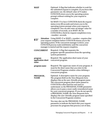 Defining Program Incompatibility Rules
                    This essay explains how you can define incompatibility rules for your
                    concurrent programs and reports.



Incompatible and Run Alone Programs
                    When a concurrent program is incompatible with another program, the
                    two programs cannot access or update the same data simultaneously.
                    When you define a concurrent program, you can list those programs
                    you want it to be incompatible with. You can also list the program as
                    incompatible with itself, which means that two instances of the
                    program cannot run simultaneously.
                    You can also make a program incompatible with all other concurrent
                    programs by defining the program to be run–alone.
                    You define a concurrent program to be run–alone or to be incompatible
                    with specific concurrent programs by editing the concurrent program’s
                    definition using the Concurrent Programs window. See: Concurrent
                    Programs: page 4 – 66.
                    Program incompatibility and run–alone program definitions are
                    enforced using Conflict Domains.

                    Request Sets – Incompatibilities Allowed
                    When you define a request set or request set stage that allows
                    incompatabilities, you create a concurrent program that runs the
                    reports in your request set or stage according to the instructions you
                    entered. Using the Concurrent Programs window, when you list
                    programs as incompatible with a request set, those programs are
                    prevented from starting until all the reports in the set or stage have
                    completed running.
                    To define incompatibility rules for a request set and request set stage:
                        • For a request set check the Allow Incompatibility check box on
                          the Request Set window.
                        • For a request set stage check the Allow Incompatibility check box
                          on the Stages window.
                        • Navigate to the Incompatible Programs block in the Concurrent
                          Programs form and list those programs that your request set or
                          stage is incompatible with.
                    All concurrent programs that run request sets are titled Request Set
                    <name of request set> while all concurrent programs that run request set


                                               Managing Concurrent Programs and Reports   4 – 25
 