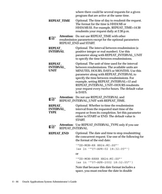 stages are titled Request Set Stage <name of stage>–Request Set <name of
                                request set>. In the Concurrent Programs form, if you query a request
                                set or stage concurrent program on the basis of the program’s name,
                                you must enter in the Name field the words:
                                    • ”Request Set” or ”Request Set Stage” before the name of a
                                      concurrent program
                                    • ”Request Set %” to perform a query on all request set and stage
                                      programs



Concurrent Conflict Domains
                                If two programs are defined as incompatible with one another, the data
                                these programs cannot access simultaneously must also be identified.
                                In other words, to prevent two programs from concurrently accessing
                                or updating the same data, you have to know where, in terms of data,
                                they are incompatible. A Conflict Domain identifies the data where
                                two incompatible programs cannot run simultaneously.


                                Conflict Domains
                                In Oracle Applications, data is stored in database tables that belong to a
                                particular application. Each table may also contain information used to
                                determine what conditions need to be met to access the individual
                                records. These conditions may consist of one or more of the following
                                data groupings:
                                    • SOB – based on the profile option GL_SET_OF_BOOKS
                                    • Multiple installations (referred to as MSOB)
                                    • Multiple Operating units (determined by profile option
                                      MO_OPERATING_UNIT) (referred as MULTIORG).
                                    • Multiple Orgs (determined by profile option
                                      INV_ORGANIZATION_ID, Used by Manufacturing
                                      Applications)
                                    • HR may use business group as a conflict resolution domain
                                    • FA may use FA book
                                    • etc...
                                A conflict domain is an abstract representation of the groupings used to
                                partition your data. There is no limit to the number of domains that
                                can be defined, but excessive domains may hurt performance.


4 – 26   Oracle Applications System Administrator’s Guide
 