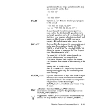 All programs are assigned a conflict domain when they are submitted.
                     If a domain is defined as part of a parameter the concurrent manager
                     will use it to resolve incompatibilities. If the domain is not defined by a
                     parameter the concurrent manager uses the value defined for the
                     profile option Concurrent:Conflicts Domain. Lastly, if the domain is
                     not provided by a program parameter and the Concurrent:Conflicts
                     Domain profile option has not been defined the ’Standard’ domain is
                     used. The Standard domain is the default for all requests.
                     All programs use the Standard conflict domain unless a value is
                     defined for the profile option Concurrent:Conflicts Domain or a conflict
                     domain is defined through a program parameter.
                     Each request submitted uses parameters which identify the records that
                     it will access. For programs that are defined with incompatability rules
                     an additional parameter (conflict domain parameter) is used. The
                     conflict domain may be set automatically based on such variables as a
                     login ID, set of books, or the organization the user is working in. The
                     conflict domain parameter may in some cases be selected in the
                     parameters field of the Submit Requests form. Once the parameter is
                     determined the Conflict Resolution Manager (CRM) uses the domain to
                     ensure that incompatible programs do not run simultaneously in the
                     same domain.


Enforcing Incompatibility Rules
                     Concurrent managers read requests to start concurrent programs
                     running. The Conflict Resolution Manager checks concurrent program
                     definitions for incompatibility rules.
                     If a program is identified as Run Alone, then the Conflict Resolution
                     Manager prevents the concurrent managers from starting other
                     programs in the same conflict domain.
                     When a program lists other programs as being incompatible with it, the
                     Conflict Resolution Manager prevents the program from starting until
                     any incompatible programs in the same domain have completed
                     running.
                     The figure below illustrates the role of the Conflict Resolution Manager
                     when enforcing program incompatibility rules.
                     In a simple example without incompatibilities, a user submits a request
                     to run a program. This request is then added to the request table which
                     contains a list of requests. Managers then read requests from this table
                     and start the associated concurrent programs.
                     A more complex example users may have submitted one request with
                     incompatibility rules and another request to run a program that must


                                                Managing Concurrent Programs and Reports   4 – 27
 