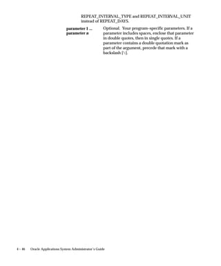 be run alone. In this case these requests are added to the request table,
                                but the Conflict Resolution Manager then checks the statuses of the
                                requests in the table and marks which requests are ready to be run.
                                The concurrent managers then read only the ”ready” requests and start
                                their concurrent programs.




4 – 28   Oracle Applications System Administrator’s Guide
 