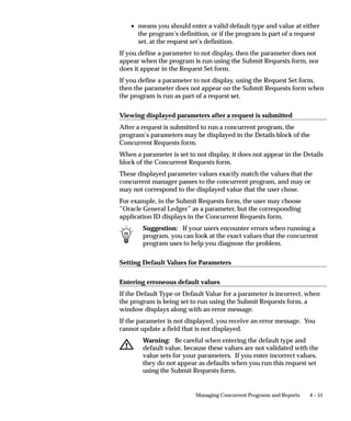 responsibilities attach to the same set of forms, (same ORACLE ID). A
                   user of responsibility General Ledger User 2 can submit an Oracle
                   Receivables report which runs accessing data with ORACLE ID AR2
                   privileges.
                   See:
                   Defining Data Groups: page 4 – 30
                   Modifying Data Groups: page 4 – 33
                   Data Groups: page 4 – 81
                   ORACLE Users field help: page 8 – 12



Modifying Data Groups

                   Predefined Standard Data Groups
                   During installation or upgrade of Oracle Applications, a standard data
                   group is defined that pairs each installed application with an ORACLE
                   username (note: this occurs for each set of books).
                   You cannot change or delete the predefined values for Application or
                   ORACLE username in a Standard data group. However, you may
                   modify the Tool ORACLE username and description, or add new
                   Application–ORACLE username pairs to the group.

                   Defining new Data Groups
                   Since the installation process automatically defines Data Groups for
                   Oracle Applications, you only need to define any additional data
                   groups you wish to utilize.
                   You can copy a data group and give it a new name, creating a new data
                   group. Each application, its assigned Oracle username, and, if present,
                   its Tool Oracle username and description, are copied to the new data
                   group.
                           Suggestion: Make a backup copy of your standard Data
                           Group, and do not assign it to a responsibility. That way, if you
                           ever inadvertently connect the wrong Oracle username to an
                           application, or lose track of your applications’ configuration,
                           you have an initial configuration you can revert to.

                   Adding a custom application to a Data Group
                   If a custom application is developed with Oracle Application Object
                   Library, to include it in a Data Group, you:


                                              Managing Concurrent Programs and Reports   4 – 33
 