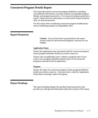 You compile your C or Pro*C programs into object modules using
                                $FND_TOP/usrxit/Makefile. You then link your programs using
                                adrelink. We do not support both compiling and linking executables
                                using a single makefile or utility.
                                To compile the C program example.c, use the following syntax. In all
                                the examples, you should run the commands from the directory in
                                which your files are located.
                                $ make –f $FND_TOP/usrxit/Makefile example.o
                                To compile the Pro*C program proexamp.pc, use the following syntax:
                                $ make –f $FND_TOP/usrxit/Makefile proexamp.o
                                To compile the four C and Pro*C programs a.c, b.c, c.pc, d.pc (all of
                                which are in the current directory), use the following syntax:
                                $ make –f $FND_TOP/usrxit/Makefile a.o b.o c.o d.o

                                Linking Spawned Concurrent Programs as Stand–alone Programs
                                If you want your spawned concurrent program to run as a stand–alone
                                program, perform the following steps before compiling your
                                stand–alone executable.
                                For custom concurrent programs you define under your custom
                                application (as recommended), you should copy the sample.mk file
                                from $FND_TOP/usrxit to your $<PROD>_TOP/$APPLLIB directory.
                                Modify your copy according to the instructions contained in the file.
                                This is the file adrelink uses to link your stand–alone executables.
                                Then enter the following commands.
                                $ . $FND_TOP/fndenv
                                Move to the directory in which your source files are kept.
                                $ cd <source_directory>
                                $ make –f $FND_TOP/$APPLLIB/Makefile <source file>.o
                                Here, <source file> is the name of the file containing your program and
                                <directory> is the directory where the source file is located.
                                You can then link your stand–alone executable and place the executable
                                in the $APPLBIN directory under the TOP directory for your custom
                                application:
                                $ adrelink force=y ”<appl_short_name> <program name>”
                                In this relink command, <appl_short_name> is the application short
                                name of the application your program belongs to, and <program
                                name> is the program name.


4 – 38   Oracle Applications System Administrator’s Guide
 