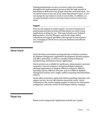 Training professionals can show you how to plan your training
               throughout the implementation process so that the right amount of
               information is delivered to key people when they need it the most. You
               can attend courses at any one of our many Educational Centers, or you
               can arrange for our trainers to teach at your facility. In addition, we
               can tailor standard courses or develop custom courses to meet your
               needs.

               Support
               From on–site support to central support, our team of experienced
               professionals provides the help and information you need to keep
               Applications working for you. This team includes your Technical
               Representative, Account Manager, and Oracle’s large staff of
               consultants and support specialists with expertise in your business
               area, managing an Oracle server, and your hardware and software
               environment.



About Oracle
               Oracle develops and markets an integrated line of software products
               for database management, applications development, decision support,
               and office automation, as well as a complete family of financial,
               manufacturing, and human resource applications.
               Oracle products are available for mainframes, minicomputers, personal
               computers, network computers, and personal digital assistants,
               allowing organizations to integrate different computers, different
               operating systems, different networks, and even different database
               management systems, into a single, unified computing and information
               resource.
               Oracle offers its products, along with related consulting, education, and
               support services, in over 140 countries around the world. Oracle
               Corporation is the world’s leading supplier of software for information
               management, and is the world’s second largest software company.




Thank You
               Thank you for using Oracle Applications and this user’s guide.




                                                                         Preface     xvii
 