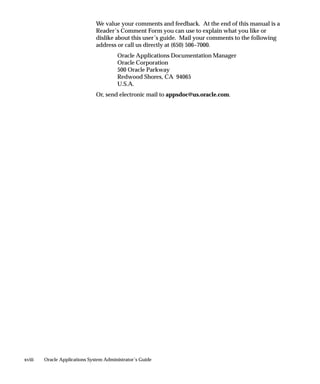 We value your comments and feedback. At the end of this manual is a
                               Reader’s Comment Form you can use to explain what you like or
                               dislike about this user’s guide. Mail your comments to the following
                               address or call us directly at (650) 506–7000.
                                        Oracle Applications Documentation Manager
                                        Oracle Corporation
                                        500 Oracle Parkway
                                        Redwood Shores, CA 94065
                                        U.S.A.
                               Or, send electronic mail to appsdoc@us.oracle.com.




xviii   Oracle Applications System Administrator’s Guide
 