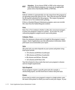Copying and Modifying Program Definitions
                    These sections explain how you can copy and modify concurrent
                    program definitions.
                            Warning: Do not overwrite program definitions for existing
                            concurrent programs. Copy the program, rename it, then make
                            any desired modifications to the new program.
                    Warnings for Modifying Program Definitions: page 4 – 54



Copying and Renaming a concurrent program
                    You can copy your concurrent programs and modify them to create
                    new programs with definitions that meet your needs. You can modify
                    how a concurrent program operates by changing the program’s
                    definition of:
                        • incompatible programs
                        • parameters (arguments)
                             – parameter value sets
                        • printer, print style, etc.
                    Rather than overwrite a concurrent program’s definition, you should
                    customize a program by copying and renaming an existing program,
                    then modifying the new program to suit your needs. The figure below
                    illustrates the basic steps in copying and modifying a new concurrent
                    program.
                    As the figure illustrates, you can copy parameters, and then modify the
                    behavior of the parameters. Or you can copy the list of incompatible
                    programs, and then modify the list. Finally , you can change the
                    associated printer and/or print style.




                                                 Managing Concurrent Programs and Reports   4 – 47
 