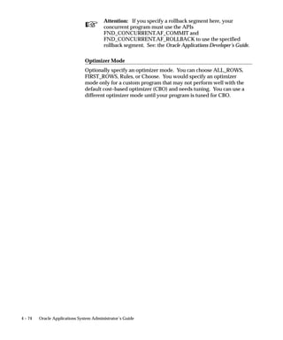 program, the two programs cannot run simultaneously in the same
                    conflict domain. See: Defining Program Incompatibility Rules: page
                     4 – 25.
                    You can view which programs are incompatible with a concurrent
                    program from the Incompatible Programs block on the Concurrent
                    Programs window. The programs listed cannot run simultaneously
                    within the same conflict domain as the concurrent program whose
                    definition you are viewing.
                    To modify the list of incompatible programs you can either:
                    Add new programs to the list.
                          The Scope field refers to whether you want the program by itself
                          to be incompatible, or whether you want the program and all
                          child requests, that is, concurrent programs started by the
                          program as part of a request set, to be incompatible.
                        • Delete programs from the list.

                     