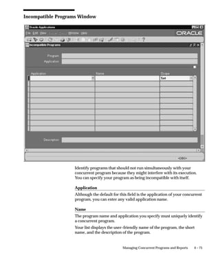 Attention: To immediately effect any changes you make in the
                            Incompatible Programs zone, you must navigate to the
                            Administer Concurrent Managers window and choose Verify
                            for the Internal Concurrent Manager.



Concurrent Program Parameters
                    Parameters, also referred to as arguments, are assigned to standard
                    submission concurrent programs. To define a program as standard
                    submission, set the value of the Standard Submission field in the
                    Concurrent Programs form to Yes.


                     