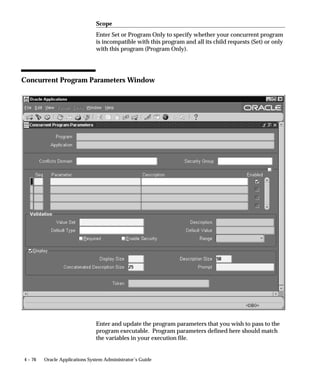Attention: All the mechanisms for parameter defaulting
                            (including references to values of other parameters, user
                            profiles, etc.) are evaluated only at submission time.
                    There are two aspects to a parameter associated with a concurrent
                    program: its value set and its behavior.
                    Parameter           The valid values the parameter can accept. The set
                    value set           of valid values is referred to as a value set.
                    Parameter           How the parameter behaves within an application.
                    behavior            For example, whether:
                                        – an entry value for the parameter is required in
                                        order for the program to work
                                        – the parameter is displayed to the end user


                                              Managing Concurrent Programs and Reports   4 – 49
 