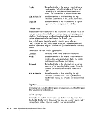 • means you should enter a valid default type and value at either
      the program’s definition, or if the program is part of a request
      set, at the request set’s definition.
If you define a parameter to not display, then the parameter does not
appear when the program is run using the Submit Requests form, nor
does it appear in the Request Set form.
If you define a parameter to not display, using the Request Set form,
then the parameter does not appear on the Submit Requests form when
the program is run as part of a request set.


Viewing displayed parameters after a request is submitted
After a request is submitted to run a concurrent program, the
program’s parameters may be displayed in the Details block of the
Concurrent Requests form.
When a parameter is set to not display, it does not appear in the Details
block of the Concurrent Requests form.
These displayed parameter values exactly match the values that the
concurrent manager passes to the concurrent program, and may or
may not correspond to the displayed value that the user chose.
For example, in the Submit Requests form, the user may choose
”Oracle General Ledger” as a parameter, but the corresponding
application ID displays in the Concurrent Requests form.
        Suggestion: If your users encounter errors when running a
        program, you can look at the exact values that the concurrent
        program uses to help you diagnose the problem.

Setting Default Values for Parameters


Entering erroneous default values
If the Default Type or Default Value for a parameter is incorrect, when
the program is being set to run using the Submit Requests form, a
window displays along with an error message.
If the parameter is not displayed, you receive an error message. You
cannot update a field that is not displayed.
        Warning: Be careful when entering the default type and
        default value, because these values are not validated with the
        value sets for your parameters. If you enter incorrect values,
        they do not appear as defaults when you run this request set
        using the Submit Requests form.


                           Managing Concurrent Programs and Reports   4 – 51
 