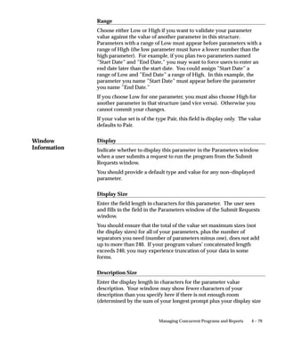 Preventing modification of parameter values in a Request Set
                                If a parameter is displayed in the Request Set form and there is no
                                default value provided by the program’s definition, you can define a
                                default value or have the parameter inherit a shared value, and then
                                prevent end users from modifying that value.

                                Changing responsibility to see changes take effect
                                Modifying parameter behavior, for example, changing whether a
                                parameter is displayed to the end user, takes effect immediately after
                                you commit your change. However, some changes do not appear to
                                you unless you change responsibility or select your current
                                responsibility again.
                                The following table describes how a parameter’s details affect its
                                behavior in the Concurrent Programs form and the Run Requests form.



                                                             Concurrent Programs         Run Requests
                                 Parameter Details           form                        form

                                 Required                    Yes                         Parameter requires a value
                                                                                         (entered by user or a default).

                                 Display                     Yes                         Parameter is displayed.

                                                             No                          Parameter is not displayed,
                                                                                         and cannot be modified.

                                 Default Type & Value        Yes – Default Type and      A default value displays, and
                                                             Value entered.              can be changed by the user.

                                                             No default entered.         No default value is displayed.

                                 Table 4 – 6 (Page 1 of 1)



                                The following table describes how a parameter’s details affect its
                                behavior in the Request Sets form and Run Requests form.



                                 Parameter    Concurrent                                        Run Requests
                                 Details      Programs form         Request Set form            form

                                 Required     Yes                   Parameter does not          Parameter requires a
                                                                    require a value.            value.

                                 Display      Yes                   Parameter is displayed.     Parameter is displayed.
                                                                    – Display set to Yes.

                                 Table 4 – 7 (Page 1 of 2)




4 – 52   Oracle Applications System Administrator’s Guide
 