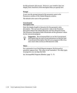 Parameter     Concurrent                                       Run Requests
Details       Programs form         Request Set form           form

                                    Parameter is displayed.    Parameter is not
                                    – Display set to No.       displayed.

              No                    Parameter not displayed.   Parameter not displayed.

Modify        n/a                   Yes                        Value can be modified.

              n/a                   No                         Value cannot be
                                                               modified.

Default       Yes – Default Type    Default Type and Value     Default values can be
Type &        and Value entered.    cannot be modified.        changed by the user.
Value

              No default entered.   Yes – a Default Type and   Default values can be
                                    Value can be entered.      changed by the user.

                                    No – Default Type and      No default value is
                                    Value are not entered.     displayed.

Table 4 – 7 (Page 2 of 2)




The following table lists warnings for modifying program definitions:




Action                      Form Used               Warning

Changing the number         Concurrent Programs –   Some report programs are written to
of columns or rows in a     Report Information      produce a precise output. Changing
report program.             region.                 the output definition could prevent
                                                    the program from running, or pro-
                                                    duce poor results.

Setting print style to      Concurrent Programs –   Dynamic print style informs the pro-
Dynamic.                    Report Information      gram to generate its output based on
                            region – Style field.   output dimensions that may vary.
                                                    Special coding within a program is
                                                    required to support the Dynamic
                                                    print style.

Changing the number         Concurrent              Programs are defined to expect x
of parameters in a          Programs – Parameters   number of parameters. If you add a
program definition.         window.                 new parameter (x + 1), the program
                                                    will ignore it. Deleting a parameter
                                                    can cause a program not to run.

Table 4 – 8 (Page 1 of 2)




                                 Managing Concurrent Programs and Reports         4 – 53
 
