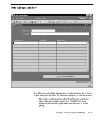 Action                      Form Used                Warning

                                 Changing Value Sets.        Concurrent               Programs expect values of a certain
                                                             Programs – Argument      type and length. Programs may not
                                                             Details region – Value   operate if value set is changed.
                                                             Set field.

                                 Changing tokens.            Concurrent               Programs expect values of a certain
                                                             Programs – Argument      type and length. Program may not
                                                             Details region – Token   operate if expected token is not
                                                             field.                   received.

                                 Defining a concurrent       Concurrent Program       Concurrent programs whose execu-
                                 executable or               Executables – Execu-     tion method is Immediate must be
                                 program’s execution         tion Method field.       registered with the program library
                                 method as Immediate.                                 FNDLIBR. Application developers
                                                             Concurrent Programs –    can register programs with program
                                                             Executable Information   libraries, System Administrators
                                                             region – Method field.   cannot.

                                 Table 4 – 8 (Page 2 of 2)




Example of modifying a program’s parameters
                                Consider the following example of when and how to modify a
                                concurrent program’s parameters.
                                If one user submits a large number of concurrent requests on a daily
                                basis, for example, an Oracle Bill of Materials or Oracle Purchasing
                                supervisor, you can create a streamlined purge program that only
                                purges that user’s concurrent processing records.
                                You can run this program as System Administrator and have it
                                automatically resubmitted on a specific time interval.
                                You could also create a request set containing this one program and
                                define the user as the owner of the request set. Then, if you do not
                                assign the request set to any report security group, only the user
                                (owner) can run the program. This way, the user can be responsible for
                                purging their own records.
                                The System Administrator’s Purge Concurrent Request and/or
                                Manager Data program contains twelve parameters. You can copy,
                                rename, and modify the program so it displays only three parameters,
                                with only one parameter requiring user entry. See: Purge Concurrent
                                Request and/or Manager Data: page 5 – 22.
                                The table below summarizes the steps to follow in our example.


4 – 54   Oracle Applications System Administrator’s Guide
 