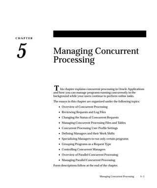 Concurrent Programs Report
                                This report shows which concurrent programs are currently enabled
                                nand which programs are disabled.
                                Use this report to record the execution method, argument method, run
                                alone status, standard submission status, request type, and print style
                                information associated with your concurrent programs.



Report Parameters

                                Application Name
                                Choose the application name associated with the concurrent programs
                                whose program information you wish to report on.
                                If you do not enter an application name, the report will return values
                                for all concurrent programs.



Report Headings
                                The report headings display the specified report parameters and
                                provide you with general information about the contents of the report.




4 – 58   Oracle Applications System Administrator’s Guide
 