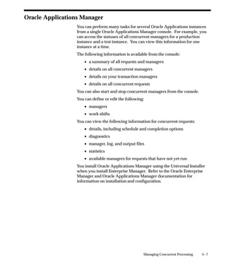 The possible execution methods are:
Host                The execution file is a host script.
Oracle Reports      The execution file is an Oracle Reports file.
PL/SQL Stored       The execution file is a PL/SQL stored procedure.
Procedure
Java Stored         The execution file is a Java stored procedure.
Procedure
Java Concurrent     The execution file is a program written in Java.
Program
Multi Language      The execution file is a function (MLS function) that
Function            supports running concurrent programs in multiple
                    languages.
SQL*Loader          The execution file is a SQL script.
SQL*Plus            The execution file is a SQL*Plus script.
Spawned             The execution file is a C or Pro*C program.
Immediate           The execution file is a program written to run as a
                    subroutine of the concurrent manager. We
                    recommend against defining new immediate
                    concurrent programs, and suggest you use either a
                    PL/SQL Stored Procedure or a Spawned C
                    Program instead.
Request Set         PL/SQL Stored Function that can be uesd to
Stage Function      calculate the completion statuses of request set
                    stages.

Execution File Name
Enter the operating system name of your execution file. Some
operating systems are case sensitive, so the name entered here should
match the file name exactly.
Do not include spaces or periods (.) in the execution file name, unless
the execution method is PL/SQL stored procedure or Request Set Stage
Function.
The maximum size of an execution file name is 60 characters.

Subroutine Name
Enter the name of your C or Pro*C program subroutine here. Do not
use spaces or periods (.) in this field.


                          Managing Concurrent Programs and Reports   4 – 63
 