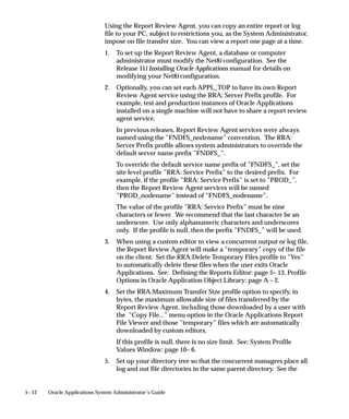 by passing the ORIENTATION parameter or token. For example, to
                                generate a report with landscape orientation, specify the following
                                option in the Options field:
                                ORIENTATION=LANDSCAPE

                                Do not put spaces before or after the execution options values. The
                                parameters should be separated by only a single space. You can also
                                specify an orientation of PORTRAIT.
                                You can control the dimensions of the generated output with the
                                PAGESIZE parameter. A specified <width>x<height> in the Options
                                field overrides the values specified in the report definition. For
                                example:
                                ORIENTATION=LANDSCAPE PAGESIZE=8x11.5

                                The units for your width and height are determined by your Oracle
                                Reports definition. You set the units in your Oracle Reports menu
                                under Report => Global Properties => Unit of Measurement.
                                If the page size you specify with the PAGESIZE parameter is smaller
                                than what the report was designed for, your report fails with a
                                ”REP–1212” error.

                                Executable: Method
                                The execution method your concurrent program uses appears here.
                                Valid values are:
                                Spawned                 Your concurrent program is a stand–alone program
                                                        in C or Pro*C.
                                Host                    Your concurrent program is written in a script for
                                                        your operating system.
                                Immediate               Your concurrent program is a subroutine written in
                                                        C or Pro*C. Immediate programs are linked in
                                                        with your concurrent manage and must be
                                                        included in the manager’s program library.
                                Oracle Reports          Your concurrent program is an Oracle Reports
                                                        script.




4 – 68   Oracle Applications System Administrator’s Guide
 