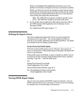 PL/SQL Stored       Your concurrent program is a stored procedure
          Procedure           written in PL/SQL.
          Java Stored         Your concurrent program is a Java stored
          Procedure           procedure.

          Java Concurrent     Your concurrent program is a program written in
          Program             Java.


          Multi Language      A multi–language support function (MLS function)
          Function            is a function that supports running concurrent
                              programs in multiple languages. You should not
                              choose a multi–language function in the
                              Executable: Name field. If you have an MLS
                              function for your program (in addition to an
                              appropriate concurrent program executable), you
                              specify it in the MLS Function field.
          SQL*Loader          Your concurrent program is a SQL*Loader
                              program.
          SQL*Plus            Your concurrent program is a SQL*Plus or PL/SQL
                              script.
          Request Set         PL/SQL Stored Function that can be used to
          Stage Function      calculate the completion statuses of request set
                              stages.
          You can switch between Spawned and Immediate, overriding the
          execution method defined in the Concurrent Program Executable
          window, only if either method appears when the executable is selected
          and both an execution file name and subroutine name have already
          been specified in the Concurrent Program Executable window. See:
          Concurrent Program Executables: page 4 – 61.

          Priority
          You can assign this program its own priority. The concurrent managers
          process requests for this program at the priority you assign here.
          If you do not assign a priority, the user’s profile option
          Concurrent:Priority sets the request’s priority at submission time.

Request   Type
          If you want to associate your program with a predefined request type,
          enter the name of the request type here. The request type can limit
          which concurrent managers can run your concurrent program.


                                     Managing Concurrent Programs and Reports   4 – 69
 