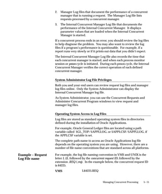 You can enter any specific incompatible programs in the Incompatible
         Programs windows.

         Enable Trace
         Turns on SQL tracing when program runs.

         Restart on System Failure
         Use this option to indicate that this concurrent program should
         automatically be restarted when the concurrent manager is restored
         after a system failure.

         NLS Compliant
         This box is checked if the program allows for a user to submit a request
         of this program that will reflect a language and territory that are
         different from the language and territory that the users are operating
         in.
         For example, users can enter orders in English in the United Kingdom,
         using the date and number formats appropriate in the United
         Kingdom, then generate invoices in German using the date and number
         formats appropriate to their German customers.
         If this box is left blank then a user can associate any installed language
         with the request, but the territory will default to the territory of the
         concurrent manager environment.
         Note that this option should be set only by the developer of the
         program. The program must be written as NLS Compliant to utilize
         this feature. See: the Oracle Applications Developer’s Guide.
         Note that this option should be set only by the developer of the
         program. The program must be written as NLS Compliant to utilize
         this feature.


Output   Format
         Select the output format from the following:
             • HTML
             • PCL (HP’s Printer Control Language)
             • PDF
             • PS (Post Script)
             • Text


                                     Managing Concurrent Programs and Reports   4 – 71
 