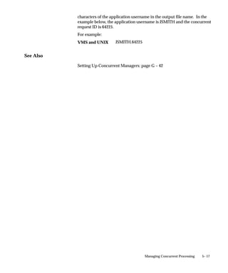 Attention: If you choose HTML or PDF as the output type
                                          with Oracle Report programs, you must use an appropriate
                                          printer driver that handles HTML or PDF files.

                                Save
                                Indicate whether to automatically save the output from this program to
                                an operating system file when it is run. This value becomes the default
                                for all requests submitted for this program. The output of programs
                                with Save set to No is deleted after printing.
                                If this is a Standard Request Submission program, users can override
                                this value from the Submit Requests window.

                                Print
                                Enter Yes or No to indicate whether to allow the concurrent managers
                                to print your program’s output to a printer. If you enter No, your
                                concurrent program’s output is never sent to the printer.

                                Columns / Rows
                                Enter the minimum column and row length for this program’s report
                                output. Oracle Applications uses this information to determine which
                                print styles can accommodate your report.

                                Style
                                The print style you select depends on your system and printer setup.
                                Print styles include:
                                    • 132 columns and 66 lines (Landscape)
                                    • 180 columns and 66 lines (Landwide)
                                    • 80 columns and 66 lines (Portrait)
                                    • 132 columns and 62 lines (A4)
                                Your list is limited to those styles that meet your program’s columns
                                and row length requirements.

                                Style Required
                                If your program requires a specific print style (for example, a
                                checkwriting report), use this check box to enforce that print style.

                                Printer
                                If you want to restrict your program’s output to a single printer, enter
                                the name of the printer to which you want to send your output. If your


4 – 72   Oracle Applications System Administrator’s Guide
 