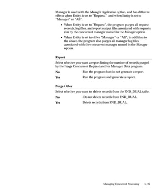 Profile                 The default value is the current value in the user
                                                        profile option defined in the Default Value field.
                                                        Use the profile option name, not the end–user
                                                        name. You do not need to include $PROFILE$.
                                SQL Statement           The default value is determined by the SQL
                                                        statement you defined in the Default Value field.
                                Segment                 The default value is the value entered in a prior
                                                        segment of the same parameter window.

                                Default Value
                                You can enter a default value for the parameter. This default value for
                                your parameter automatically appears when you enter your parameter
                                window. You determine whether the default value is a constant or a
                                context–dependent value by choosing the default type.
                                Your default value should be a valid value for your value set.
                                Otherwise you see an error message when you enter your parameter
                                window on the Run Request window and your default value does not
                                appear.
                                Valid values for each default type include:
                                Constant                Enter any literal value for the default value.
                                Profile                 The default value is the current value of the user
                                                        profile option you specify here. Enter the profile
                                                        option name, not the end–user name.
                                Segment                 The default value is the value entered in a prior
                                                        segment of the same flexfield window. Enter the
                                                        name of the segment whose value you want to
                                                        copy.
                                SQL Statement           The default value is determined by the SQL
                                                        statement you enter here. Your SQL statement
                                                        must return exactly one row and one column in all
                                                        cases.

                                Required
                                If the program executable file requires an argument, you should require
                                it for your concurrent program.

                                Enable Security
                                If the value set for this parameter does not allow security rules, then
                                this field is display only. Otherwise you can elect to apply any security
                                rules defined for this value set to affect your parameter list.


4 – 78   Oracle Applications System Administrator’s Guide
 