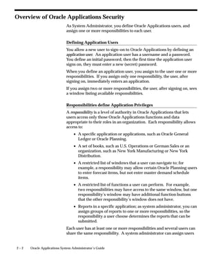 Overview of Oracle Applications Security
                             As System Administrator, you define Oracle Applications users, and
                             assign one or more responsibilities to each user.

                             Defining Application Users
                             You allow a new user to sign–on to Oracle Applications by defining an
                             application user. An application user has a username and a password.
                             You define an initial password, then the first time the application user
                             signs on, they must enter a new (secret) password.
                             When you define an application user, you assign to the user one or more
                             responsibilities. If you assign only one responsibility, the user, after
                             signing on, immediately enters an application.
                             If you assign two or more responsibilities, the user, after signing on, sees
                             a window listing available responsibilities.

                             Responsibilities define Application Privileges
                             A responsibility is a level of authority in Oracle Applications that lets
                             users access only those Oracle Applications functions and data
                             appropriate to their roles in an organization. Each responsibility allows
                             access to:
                                 • A specific application or applications, such as Oracle General
                                   Ledger or Oracle Planning.
                                 • A set of books, such as U.S. Operations or German Sales or an
                                   organization, such as New York Manufacturing or New York
                                   Distribution.
                                 • A restricted list of windows that a user can navigate to; for
                                   example, a responsibility may allow certain Oracle Planning users
                                   to enter forecast items, but not enter master demand schedule
                                   items.
                                 • A restricted list of functions a user can perform. For example,
                                   two responsibilities may have access to the same window, but one
                                   responsibility’s window may have additional function buttons
                                   that the other responsibility’s window does not have.
                                 • Reports in a specific application; as system administrator, you can
                                   assign groups of reports to one or more responsibilities, so the
                                   responsibility a user choose determines the reports that can be
                                   submitted.
                             Each user has at least one or more responsibilities and several users can
                             share the same responsibility. A system administrator can assign users


2–2   Oracle Applications System Administrator’s Guide
 