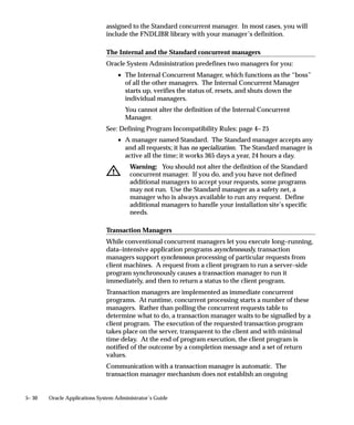 When you copy a data group, each application, its assigned ORACLE
                    username, and, if present, its Tool ORACLE username and description,
                    appear in this zone automatically. All data groups automatically include
                    an entry for Application Object Library.

                    Application
                    Within each data group, an application can be listed only one time.

                    Oracle ID
                    Select the ORACLE ID you want to assign to an application. An
                    application uses an ORACLE ID to access tables in the database. Each
                    ORACLE ID allows access to a predefined set of tables in the database.
                    Each responsibility within Oracle Applications is assigned to a data
                    group. When you sign on to Oracle Applications under a given
                    responsibility:
                        • Each application’s programs and reports access application tables
                          in the database using the ORACLE username assigned to it in the
                          responsibility’s data group.

Copy Applications   Use this button to copy an existing data group, then add or delete
From...             application–ORACLE username pairs to create a new data group.




                                              Managing Concurrent Programs and Reports   4 – 83
 