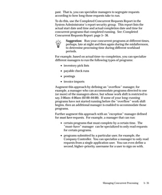 Phase              Status        Description

                               PENDING            Scheduled     Request is scheduled to start at a future time or date.

                               PENDING            Waiting       A child request is waiting for its Parent request to
                                                                mark it ready to run. For example, a report in a
                                                                report set that runs sequentially must wait for a
                                                                prior report to complete.

                               RUNNING            Normal        Request is running normally.

                               RUNNING            Paused        Parent request pauses for all its child requests to
                                                                complete. For example, a report set pauses for all
                                                                reports in the set to complete.

                               RUNNING            Resuming      All requests submitted by the same parent request
                                                                have completed running. The Parent request is wait-
                                                                ing to be restarted.

                               RUNNING            Terminating   Running request is terminated, by selecting Terminate
                                                                in the Status field of the Request Details zone.

                               COMPLETED          Normal        Request completes normally.

                               COMPLETED          Error         Request failed to complete successfully.

                               COMPLETED          Warning       Request completes with warnings. For example, a
                                                                report is generated successfully but fails to print.

                               COMPLETED          Cancelled     Pending or Inactive request is cancelled, by selecting
                                                                Cancel in the Status field of the Request Details zone.

                               COMPLETED          Terminated    Running request is terminated, by selecting Terminate
                                                                in the Status field of the Request Details zone.

                               INACTIVE           Disabled      Program to run request is not enabled. Contact your
                                                                system administrator.

                               INACTIVE           On Hold       Pending request is placed on hold, by selecting Hold
                                                                in the Status field of the Request Details zone.

                               INACTIVE           No Manager    No manager is defined to run the request. Check
                                                                with your system administrator.

                               Table 5 – 1 (Page 2 of 2)




5– 4   Oracle Applications System Administrator’s Guide
 