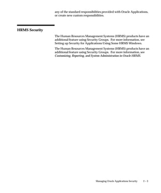 any of the standard responsibilities provided with Oracle Applications,
                or create new custom responsibilities.



HRMS Security
                The Human Resources Management Systems (HRMS) products have an
                additional feature using Security Groups. For more information, see
                Setting up Security for Applications Using Some HRMS Windows.
                The Human Resources Management Systems (HRMS) products have an
                additional feature using Security Groups. For more information, see
                Customizing, Reporting, and System Administration in Oracle HRMS.




                                               Managing Oracle Applications Security   2–3
 