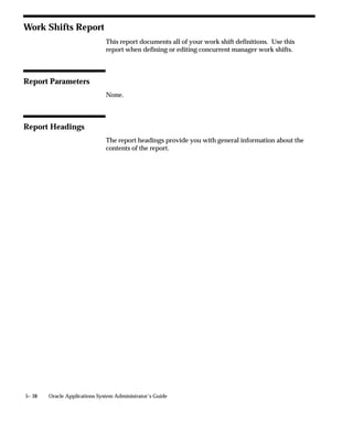 Oracle Applications Manager
                  You can perform many tasks for several Oracle Applications instances
                  from a single Oracle Applications Manager console. For example, you
                  can access the statuses of all concurrent managers for a production
                  instance and a test instance. You can view this information for one
                  instance at a time.
                  The following information is available from the console:
                      • a summary of all requests and managers
                      • details on all concurrent managers
                      • details on your transaction managers
                      • details on all concurrent requests
                  You can also start and stop concurrent managers from the console.
                  You can define or edit the following:
                      • managers
                      • work shifts
                  You can view the following information for concurrent requests:
                      • details, including schedule and completion options
                      • diagnostics
                      • manager, log, and output files
                      • statistics
                      • available managers for requests that have not yet run
                  You install Oracle Applications Manager using the Universal Installer
                  when you install Enterprise Manager. Refer to the Oracle Enterprise
                  Manager and Oracle Applications Manager documentation for
                  information on installation and configuration.




                                                      Managing Concurrent Processing   5– 7
 
