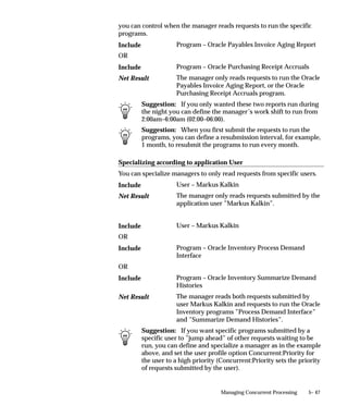 2.   Manager Log files that document the performance of a concurrent
                         manager that is running a request. The Manager Log file lists
                         requests processed by a concurrent manager.
                    3.   The Internal Concurrent Manager Log file that documents the
                         performance of the Internal Concurrent Manager. It displays
                         parameter values that are loaded when the Internal Concurrent
                         Manager is started.
                    If a concurrent process ends in an error, you should review the log files
                    to help diagnose the problem. You may also want to review the log
                    files if a program’s performance is questionable. For example, if a
                    report runs very slowly or if it prints out data that you didn’t expect.
                    The Internal Concurrent Manager Log file also records the time that
                    each concurrent manager is started, and when each process monitor
                    session or pmon cycle is initiated. During each pmon cycle, the Internal
                    Concurrent Manager verifies the correct operation of each defined
                    concurrent manager.

                    System Administrator Log File Privileges
                    Both you and your end users can review request log files and manager
                    log files online. Only the System Administrator can display the
                    Internal Concurrent Manager log file.
                    As System Administrator, you can use the Concurrent Requests and
                    Administer Concurrent Program windows to view request and
                    manager log files.

                    Operating System Access to Log Files
                    Log files are stored as standard operating system files in directories
                    defined during the installation of Oracle Applications.
                    For example, Oracle General Ledger files are located using a path
                    variable called $GL_TOP/$APPLLOG, or $APPLCSF/$APPLLOG, if
                    the APPLCSF variable is set.
                    The complete path name to access an Oracle Applications log file
                    depends on the operating system you are using. However, there are a
                    number of file name conventions that are standard across all platforms.

Example – Request   For example, the log file naming convention in VMS and UNIX is the
Log File name       letter L (l), followed by the concurrent request ID, followed by the
                    extension .REQ (.req). In the example below, the concurrent request ID
                    is 64225.
                    VMS                  L64225.REQ


                                                         Managing Concurrent Processing   5– 15
 