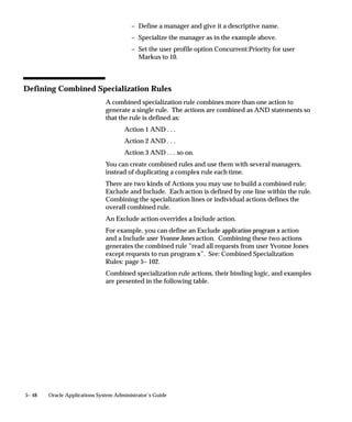 UNIX                    l64225.req
                               See: Concurrent Manager File Conventions
                               (Installing Oracle Applications)

                               Operating System Access to Concurrent Manager Log Files
                               Concurrent manager log files are located in the log directory under
                               FND_TOP, the variable that contains the path name to Application
                               Object Library Files, or under $APPLTOP/$APPLLOG.
                               The concurrent manager log file naming convention in UNIX is
                               wn.mgr, where n is a number with up to 3 digits.
                               For most platforms, n is the Concurrent Process ID number assigned to
                               the concurrent manager by the Internal Concurrent Manager, and is
                               found in the Internal Concurrent Manager log file.
                               The log file name for the Internal Concurrent Manager is specified
                               when you use the STARTMGR command from the operating system to
                               start the concurrent managers.


See Also

                               Controlling the Internal Concurrent Manager from the Operating
                               System: page 5– 60
                               Setting Up Concurrent Managers: page G – 42



Operating System Access to Report Output Files
                               Report output files generated by concurrent programs are stored as
                               standard operating system files in directories defined during the
                               installation of Oracle Applications.

                               Path name to Output Files
                               The complete path name to access an Oracle Applications report output
                               file depends on the operating system you are using. However, there
                               are a number of file name conventions that are standard across all
                               platforms.
                                   • Each output file name includes the unique request ID assigned
                                     by the concurrent processing facility.

Example – Report               For example, the output file naming convention in VMS and UNIX is
Output File name               Application Username.Request ID. Oracle Applications uses the first 8


5– 16   Oracle Applications System Administrator’s Guide
 